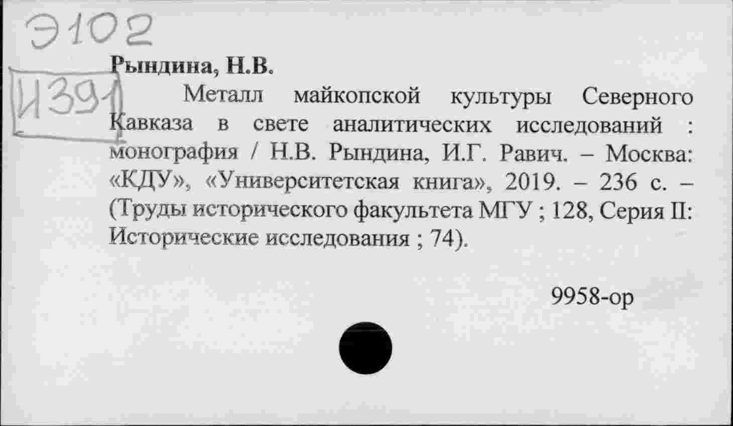 ﻿х-
ЭЮ2
Рындина, Н.В-
Металл майкопской культуры Северного Кавказа в свете аналитических исследований : монография / Н.В. Рындина, И.Г. Равич. - Москва:
«КДУ», «Университетская книга», 2019. - 236 с. -(Труды исторического факультета МГУ ; 128, Серия II: Исторические исследования ; 74).
9958-ор